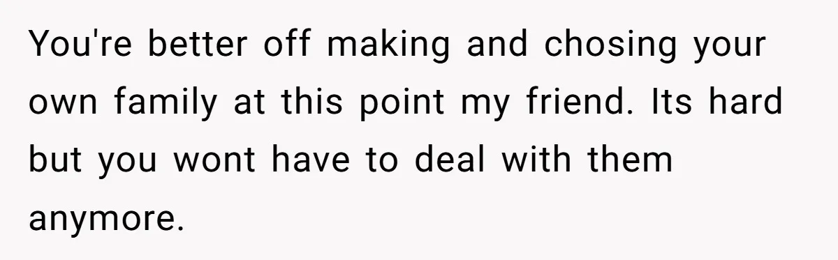 You're better off making and chosing your own family at this point my friend. Its hard but you wont have to deal with them anymore.