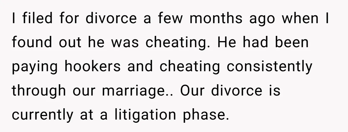 I filed for divorce a few months ago when I found out he was cheating. He had been paying hookers and cheating consistently through our marriage.. Our divorce is currently...