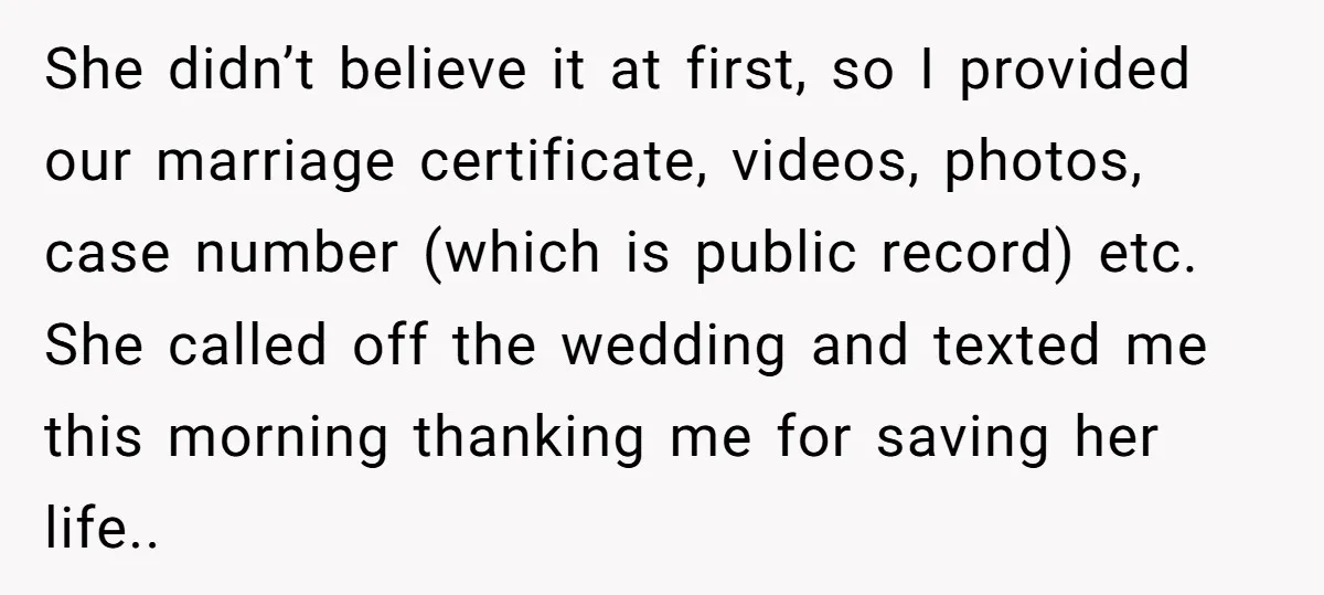 She didn’t believe it at first, so I provided our marriage certificate, videos, photos, case number (which is public record) etc. She called off the wedding and texted me this...