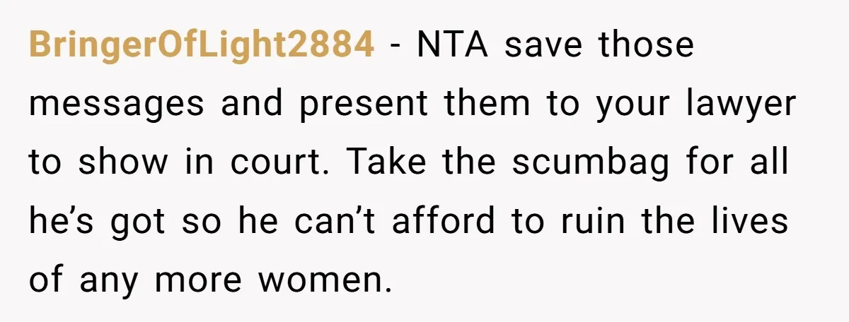 BringerOfLight2884 − NTA save those messages and present them to your lawyer to show in court. Take the scumbag for all he’s got so he can’t afford to ruin the...