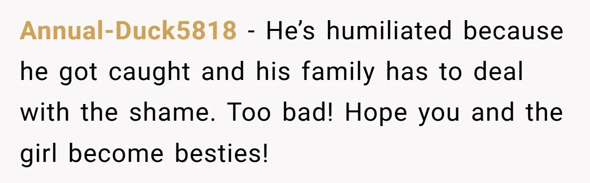 Annual-Duck5818 − He’s humiliated because he got caught and his family has to deal with the shame. Too bad! Hope you and the girl become besties!