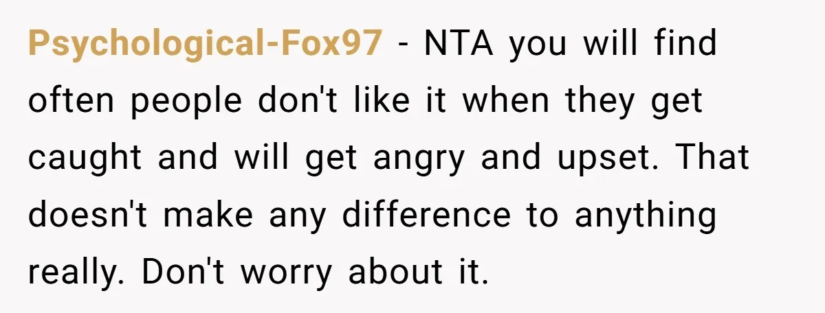Psychological-Fox97 − NTA you will find often people don't like it when they get caught and will get angry and upset. That doesn't make any difference to anything really. Don't...