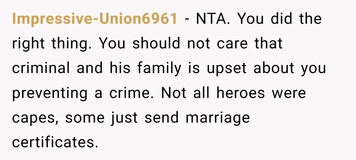 Impressive-Union6961 − NTA. You did the right thing. You should not care that criminal and his family is upset about you preventing a crime. Not all heroes were capes, some...