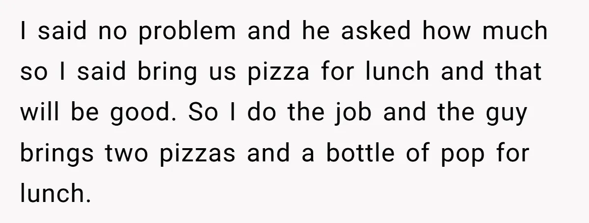 I said no problem and he asked how much so I said bring us pizza for lunch and that will be good. So I do the job and the guy...