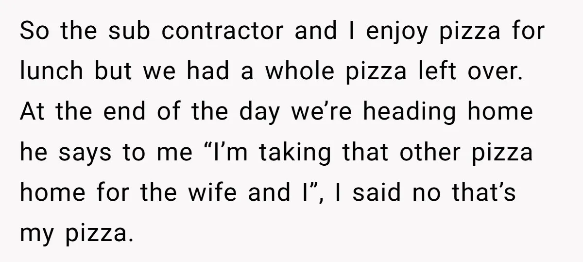 So the sub contractor and I enjoy pizza for lunch but we had a whole pizza left over. At the end of the day we’re heading home he says to...