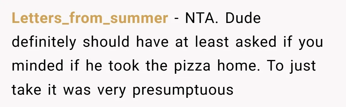Letters_from_summer − NTA. Dude definitely should have at least asked if you minded if he took the pizza home. To just take it was very presumptuous