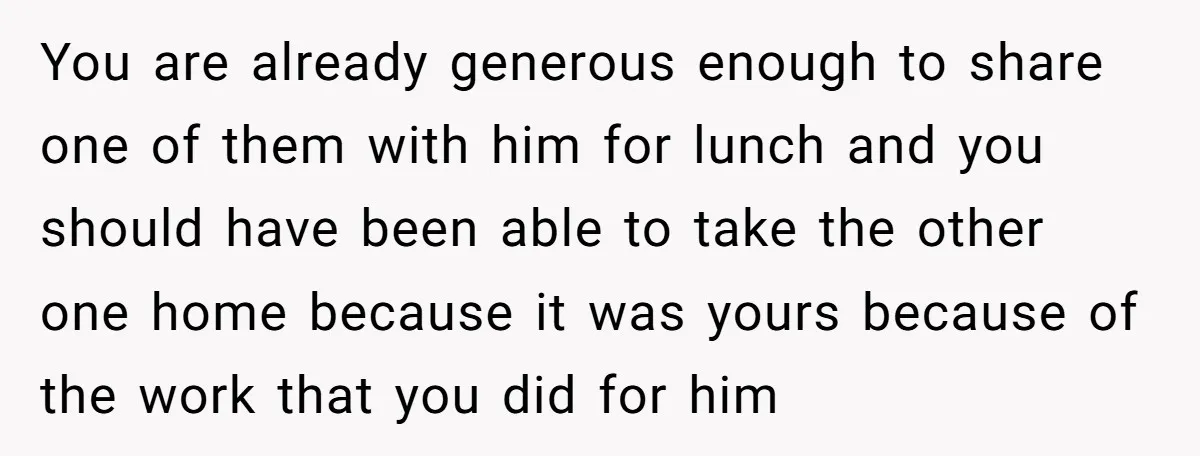 You are already generous enough to share one of them with him for lunch and you should have been able to take the other one home because it was yours...