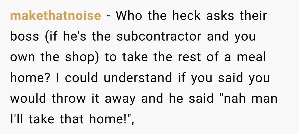 makethatnoise − Who the heck asks their boss (if he's the subcontractor and you own the shop) to take the rest of a meal home? I could understand if you...