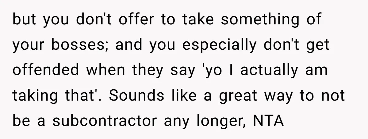but you don't offer to take something of your bosses; and you especially don't get offended when they say 'yo I actually am taking that'. Sounds like a great way...