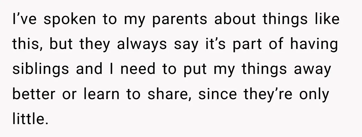 I’ve spoken to my parents about things like this, but they always say it’s part of having siblings and I need to put my things away better or learn to...