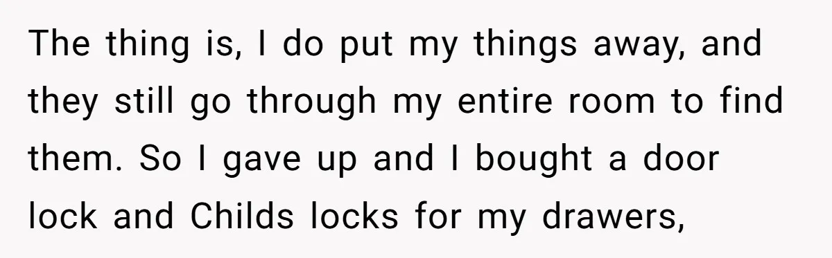 The thing is, I do put my things away, and they still go through my entire room to find them. So I gave up and I bought a door lock...