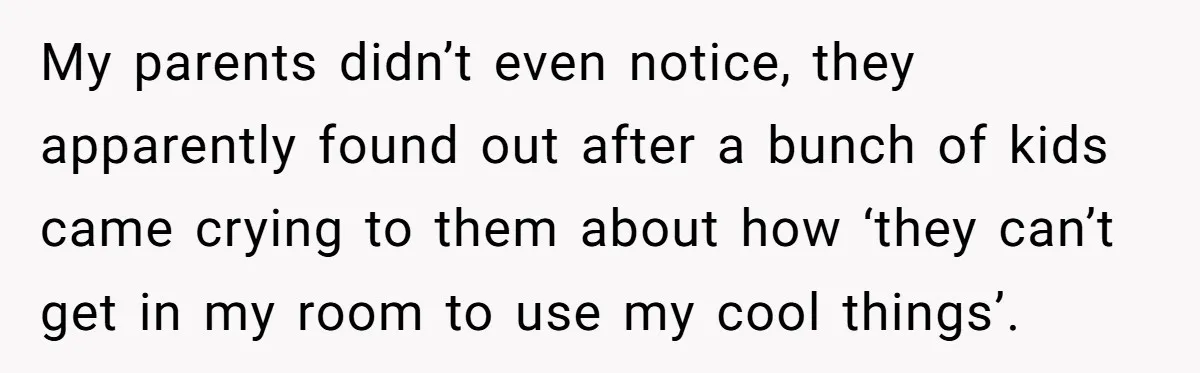 My parents didn’t even notice, they apparently found out after a bunch of kids came crying to them about how ‘they can’t get in my room to use my cool...