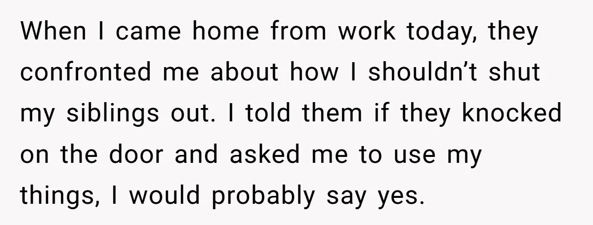 When I came home from work today, they confronted me about how I shouldn’t shut my siblings out. I told them if they knocked on the door and asked me...