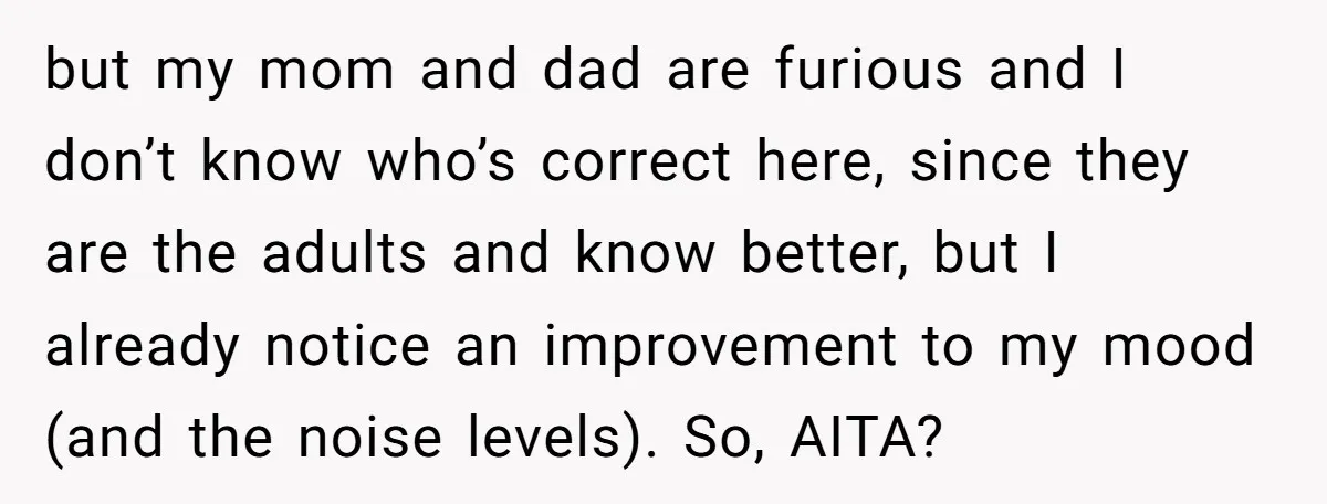 but my mom and dad are furious and I don’t know who’s correct here, since they are the adults and know better, but I already notice an improvement to my...