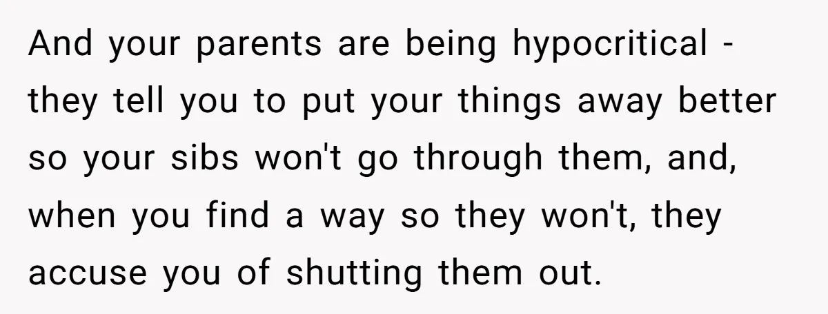 And your parents are being hypocritical - they tell you to put your things away better so your sibs won't go through them, and, when you find a way so...
