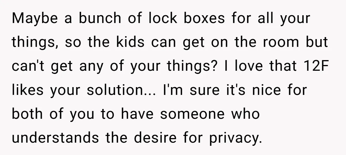 Maybe a bunch of lock boxes for all your things, so the kids can get on the room but can't get any of your things? I love that 12F likes...