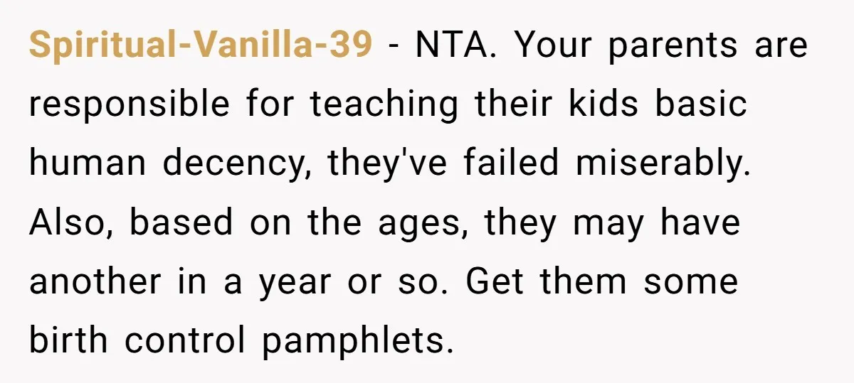 Spiritual-Vanilla-39 − NTA. Your parents are responsible for teaching their kids basic human decency, they've failed miserably. Also, based on the ages, they may have another in a year or...