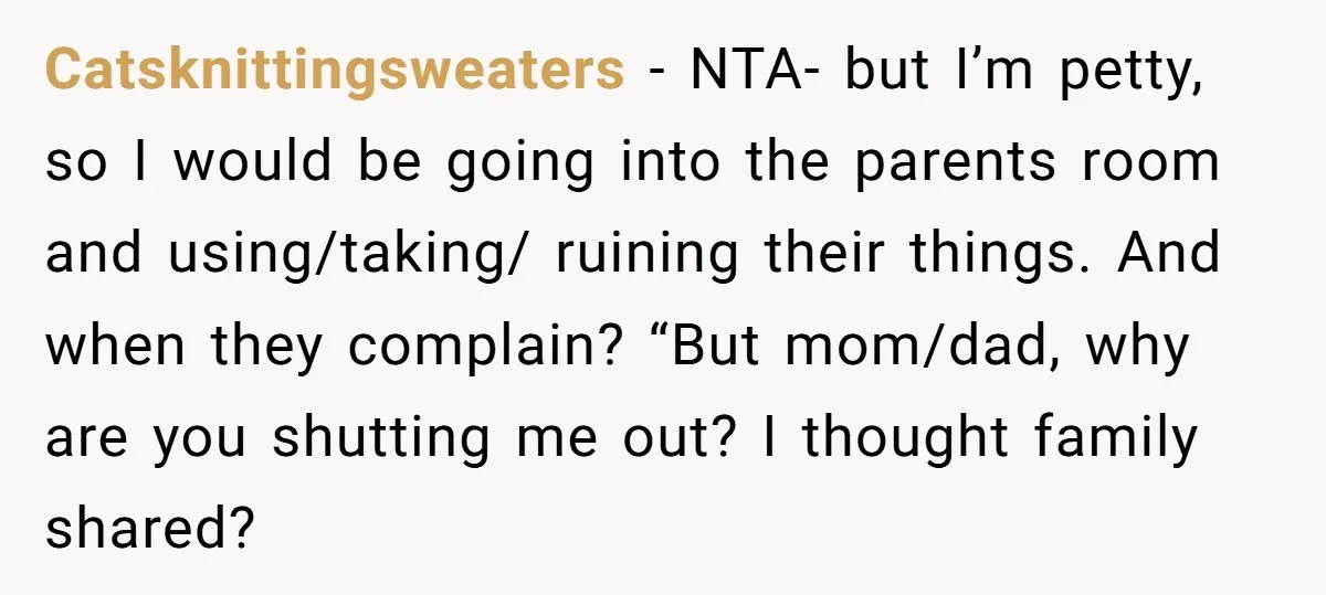 Catsknittingsweaters − NTA- but I’m petty, so I would be going into the parents room and using/taking/ ruining their things. And when they complain? “But mom/dad, why are you shutting...
