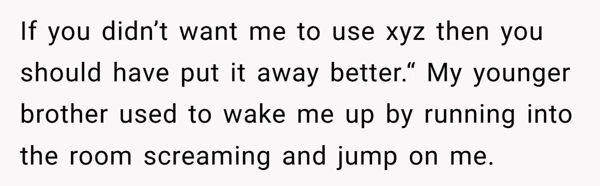 If you didn’t want me to use xyz then you should have put it away better.“ My younger brother used to wake me up by running into the room screaming...