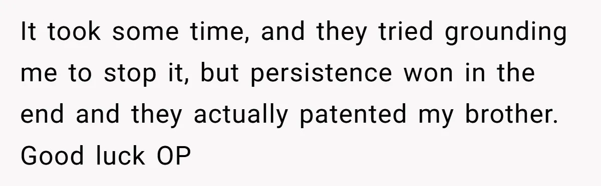 It took some time, and they tried grounding me to stop it, but persistence won in the end and they actually patented my brother. Good luck OP
