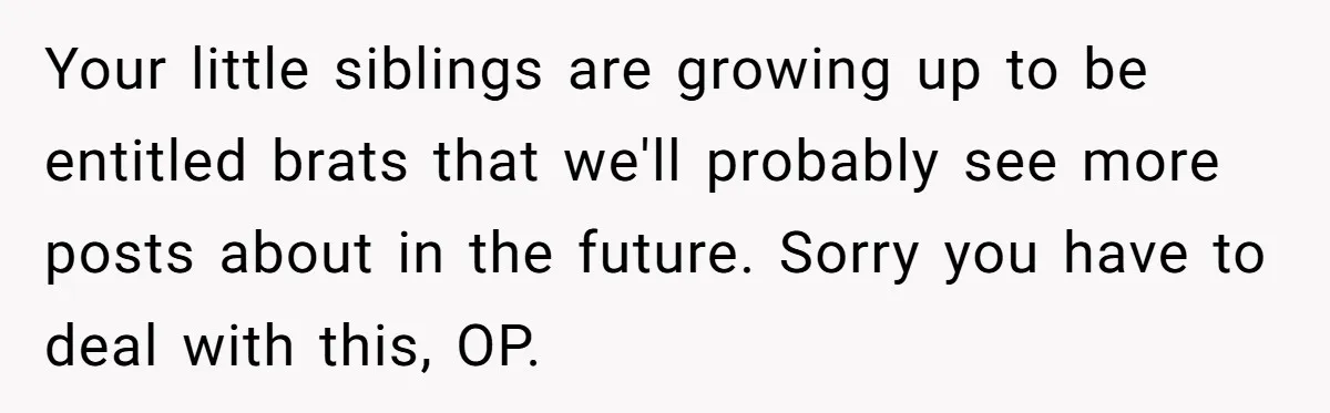 Your little siblings are growing up to be entitled brats that we'll probably see more posts about in the future. Sorry you have to deal with this, OP.