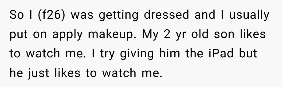 So I (f26) was getting dressed and I usually put on apply makeup. My 2 yr old son likes to watch me. I try giving him the iPad but he...