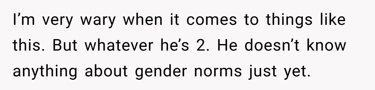 I’m very wary when it comes to things like this. But whatever he’s 2. He doesn’t know anything about gender norms just yet.
