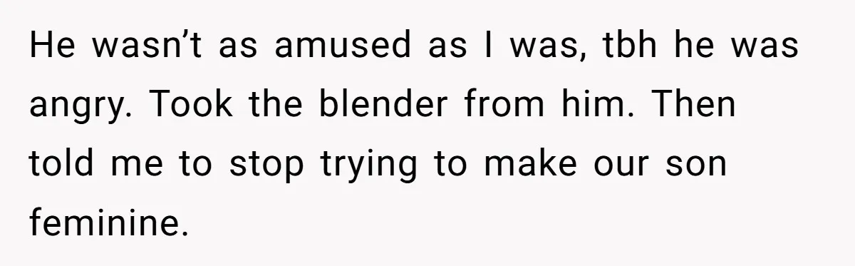He wasn’t as amused as I was, tbh he was angry. Took the blender from him. Then told me to stop trying to make our son feminine.