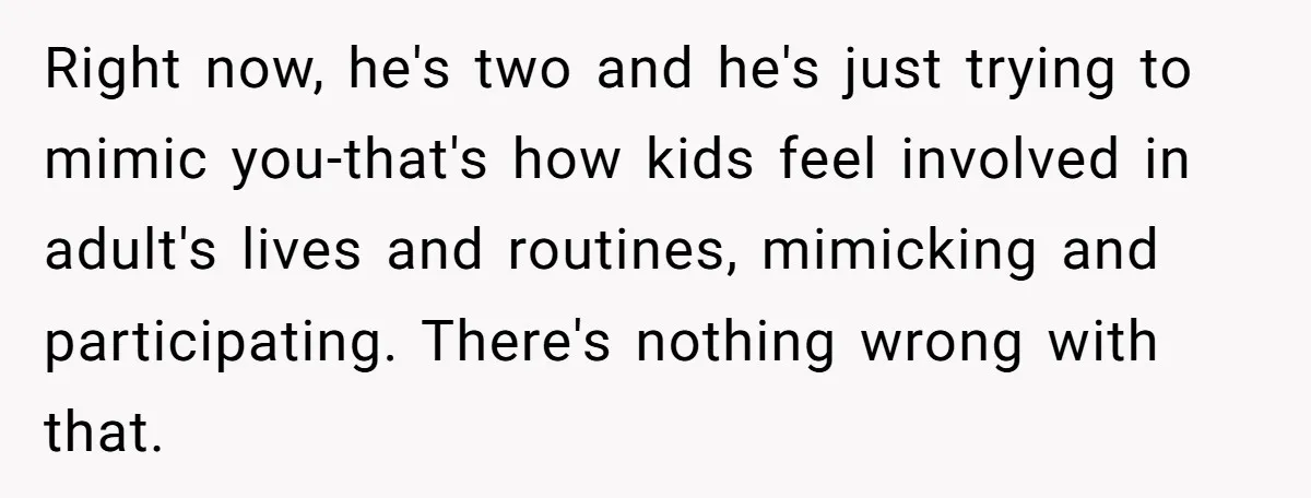 Right now, he's two and he's just trying to mimic you-that's how kids feel involved in adult's lives and routines, mimicking and participating. There's nothing wrong with that.