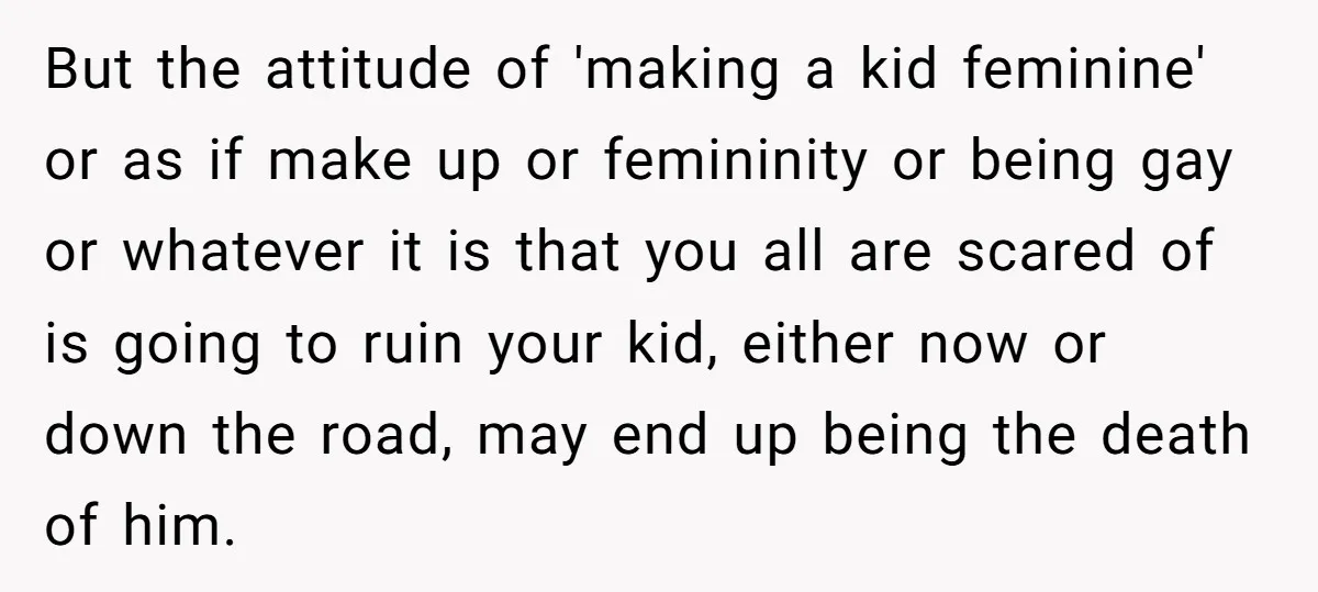 But the attitude of 'making a kid feminine' or as if make up or femininity or being gay or whatever it is that you all are scared of is going...