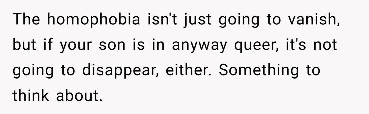 The homophobia isn't just going to vanish, but if your son is in anyway queer, it's not going to disappear, either. Something to think about.