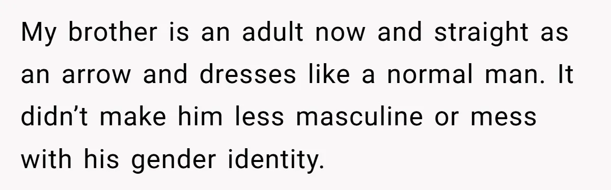 My brother is an adult now and straight as an arrow and dresses like a normal man. It didn’t make him less masculine or mess with his gender identity.