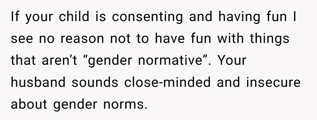 If your child is consenting and having fun I see no reason not to have fun with things that aren’t “gender normative”. Your husband sounds close-minded and insecure about gender...