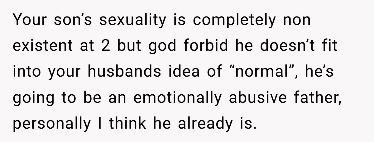 Your son’s sexuality is completely non existent at 2 but god forbid he doesn’t fit into your husbands idea of “normal”, he’s going to be an emotionally abusive father, personally...
