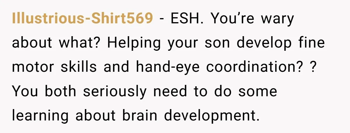 Illustrious-Shirt569 − ESH. You’re wary about what? Helping your son develop fine motor skills and hand-eye coordination? ? You both seriously need to do some learning about brain development.