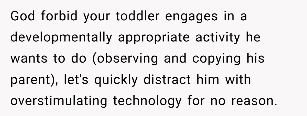 God forbid your toddler engages in a developmentally appropriate activity he wants to do (observing and copying his parent), let's quickly distract him with overstimulating technology for no reason.