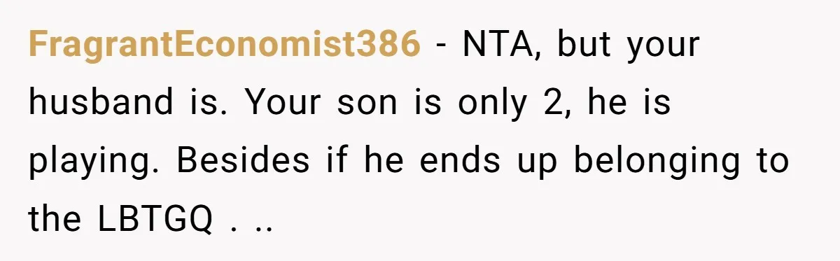FragrantEconomist386 − NTA, but your husband is. Your son is only 2, he is playing. Besides if he ends up belonging to the LBTGQ . ..