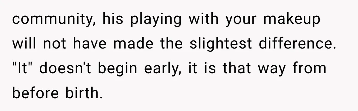 community, his playing with your makeup will not have made the slightest difference. "It" doesn't begin early, it is that way from before birth.