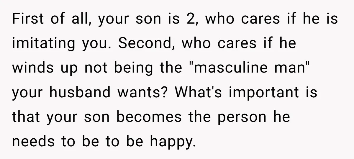 First of all, your son is 2, who cares if he is imitating you. Second, who cares if he winds up not being the "masculine man" your husband wants? What's...