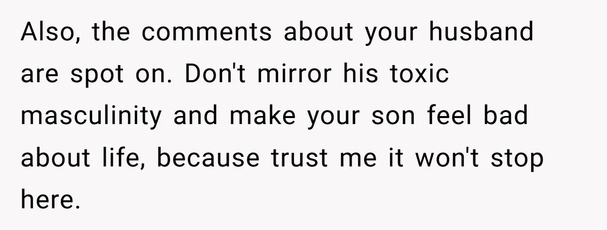 Also, the comments about your husband are spot on. Don't mirror his toxic masculinity and make your son feel bad about life, because trust me it won't stop here.