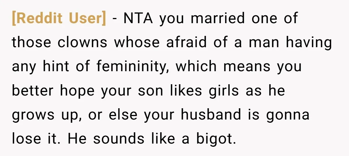 [Reddit User] − NTA you married one of those clowns whose afraid of a man having any hint of femininity, which means you better hope your son likes girls as...
