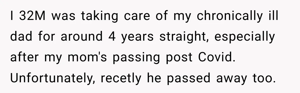 I 32M was taking care of my chronically ill dad for around 4 years straight, especially after my mom's passing post Covid. Unfortunately, recetly he passed away too.