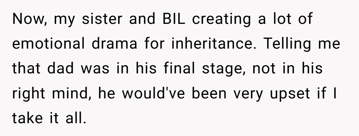 Now, my sister and BIL creating a lot of emotional drama for inheritance. Telling me that dad was in his final stage, not in his right mind, he would've been...