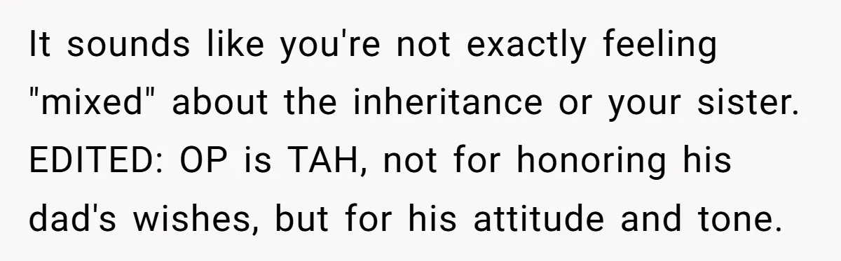 It sounds like you're not exactly feeling "mixed" about the inheritance or your sister. EDITED: OP is TAH, not for honoring his dad's wishes, but for his attitude and tone.