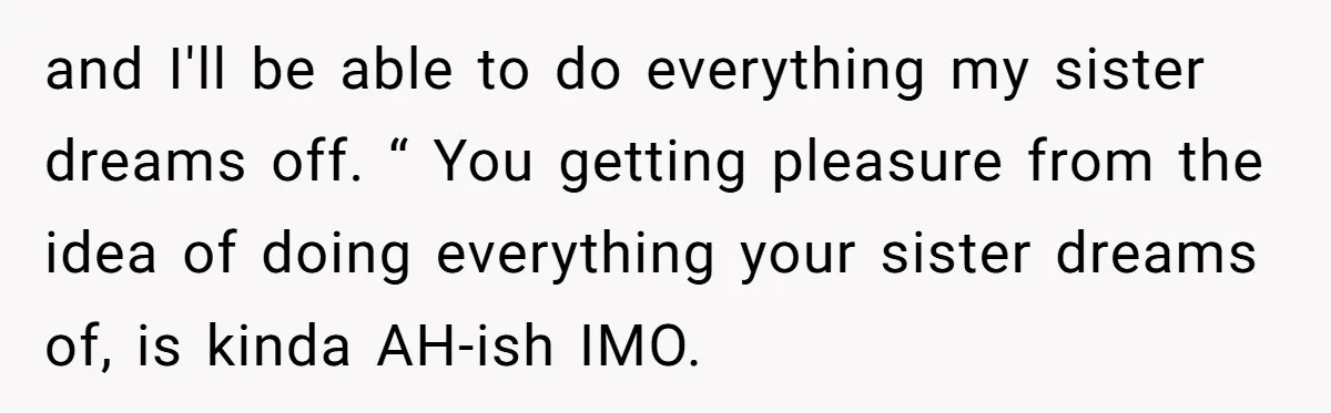and I'll be able to do everything my sister dreams off. “ You getting pleasure from the idea of doing everything your sister dreams of, is kinda AH-ish IMO.