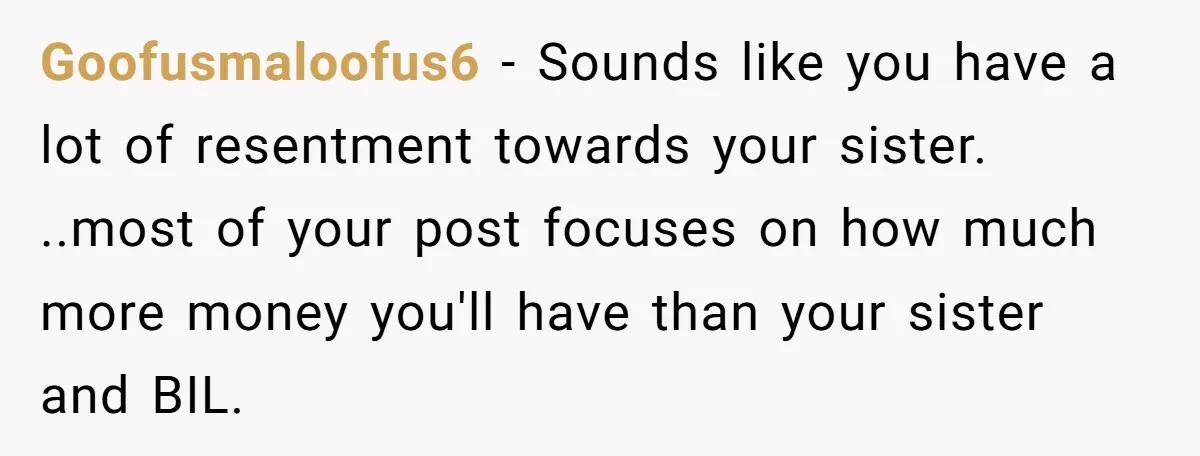 Goofusmaloofus6 − Sounds like you have a lot of resentment towards your sister. ..most of your post focuses on how much more money you'll have than your sister and BIL.