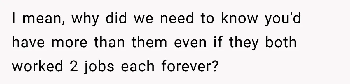 I mean, why did we need to know you'd have more than them even if they both worked 2 jobs each forever?