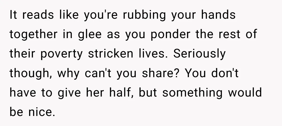 It reads like you're rubbing your hands together in glee as you ponder the rest of their poverty stricken lives. Seriously though, why can't you share? You don't have to...