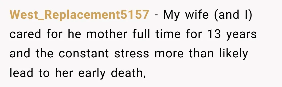 West_Replacement5157 − My wife (and I) cared for he mother full time for 13 years and the constant stress more than likely lead to her early death,