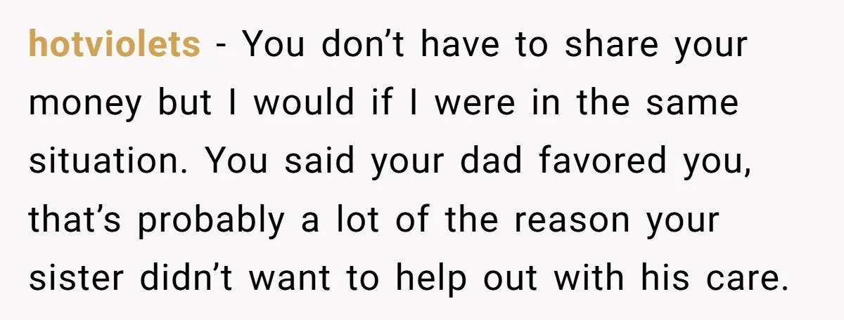 hotviolets − You don’t have to share your money but I would if I were in the same situation. You said your dad favored you, that’s probably a lot of...